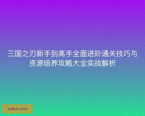 三国之刃新手到高手全面进阶通关技巧与资源培养攻略大全实战解析