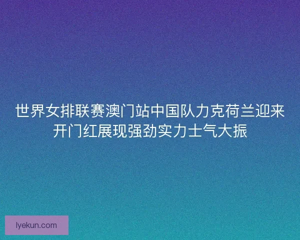 世界女排联赛澳门站中国队力克荷兰迎来开门红展现强劲实力士气大振