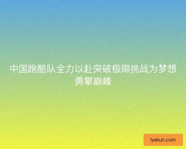 中国跑酷队全力以赴突破极限挑战为梦想勇攀巅峰