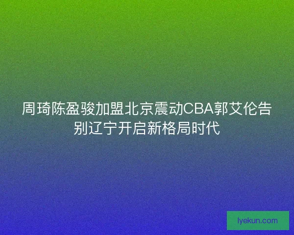 周琦陈盈骏加盟北京震动CBA郭艾伦告别辽宁开启新格局时代