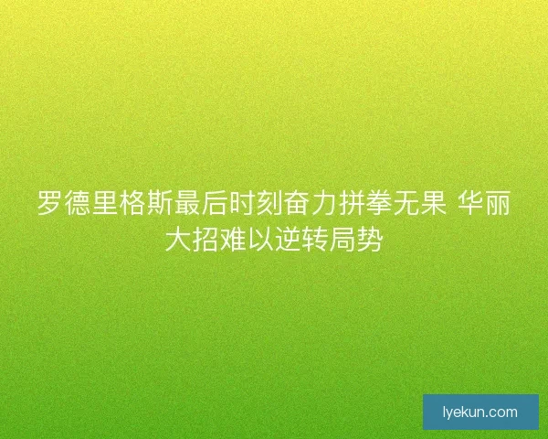 罗德里格斯最后时刻奋力拼拳无果 华丽大招难以逆转局势