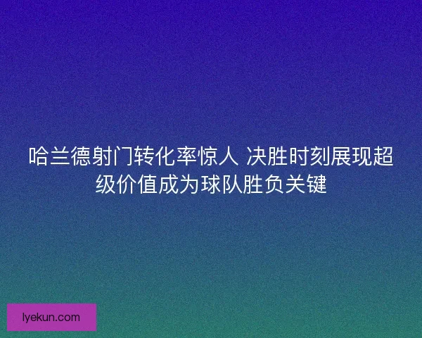 哈兰德射门转化率惊人 决胜时刻展现超级价值成为球队胜负关键