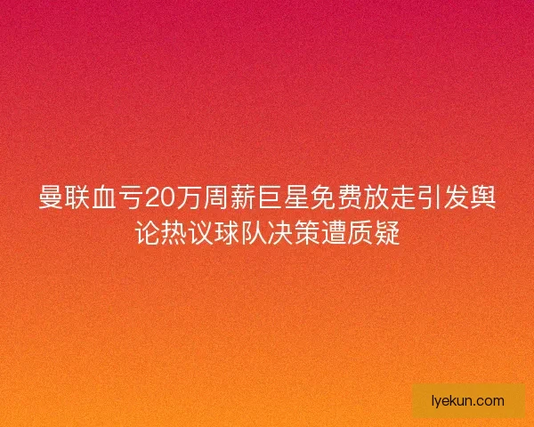 曼联血亏20万周薪巨星免费放走引发舆论热议球队决策遭质疑