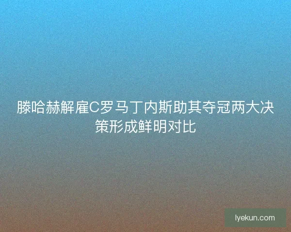 滕哈赫解雇C罗马丁内斯助其夺冠两大决策形成鲜明对比