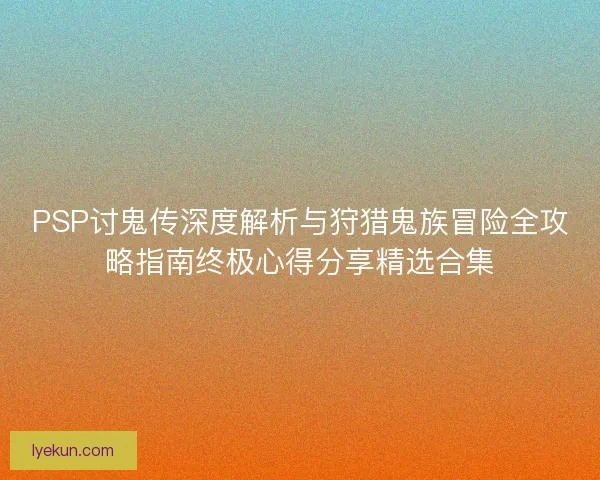 PSP讨鬼传深度解析与狩猎鬼族冒险全攻略指南终极心得分享精选合集