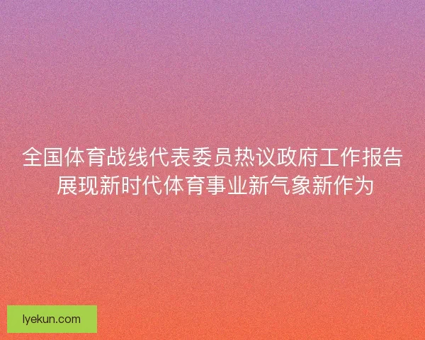 全国体育战线代表委员热议政府工作报告 展现新时代体育事业新气象新作为