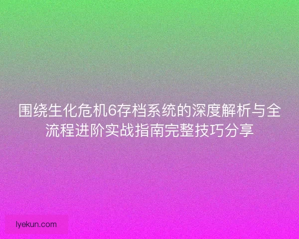 围绕生化危机6存档系统的深度解析与全流程进阶实战指南完整技巧分享