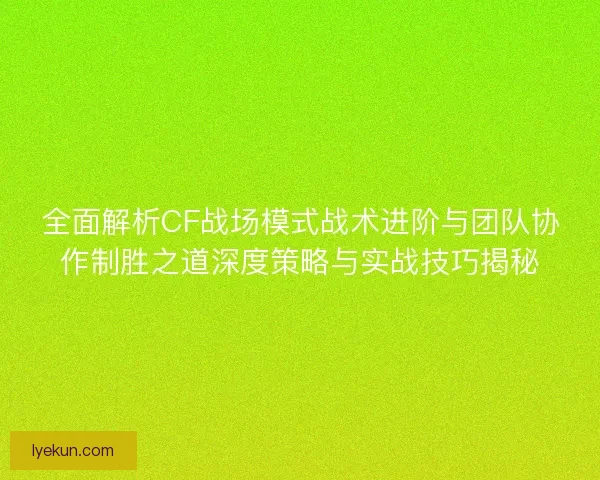 全面解析CF战场模式战术进阶与团队协作制胜之道深度策略与实战技巧揭秘
