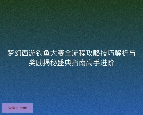 梦幻西游钓鱼大赛全流程攻略技巧解析与奖励揭秘盛典指南高手进阶